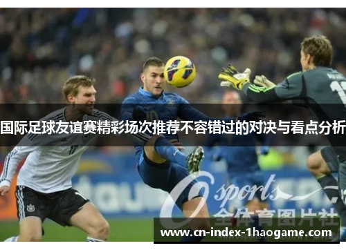 国际足球友谊赛精彩场次推荐不容错过的对决与看点分析