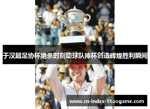 于汉超足协杯绝杀时刻助球队捧杯创造辉煌胜利瞬间