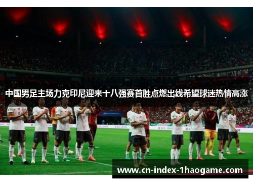 中国男足主场力克印尼迎来十八强赛首胜点燃出线希望球迷热情高涨