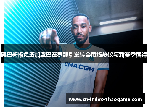 奥巴梅扬免签加盟巴塞罗那引发转会市场热议与新赛季期待