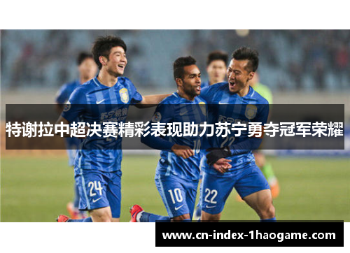 特谢拉中超决赛精彩表现助力苏宁勇夺冠军荣耀