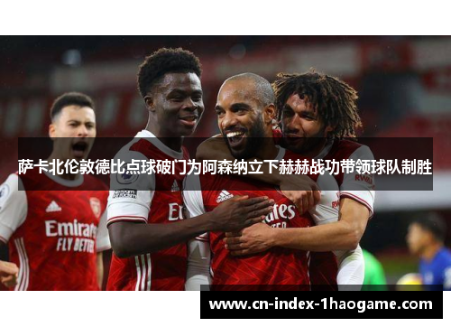 萨卡北伦敦德比点球破门为阿森纳立下赫赫战功带领球队制胜
