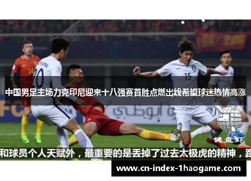 中国男足主场力克印尼迎来十八强赛首胜点燃出线希望球迷热情高涨