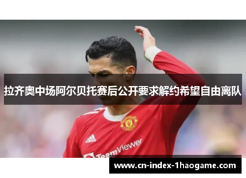 拉齐奥中场阿尔贝托赛后公开要求解约希望自由离队 拉齐奥中场阿尔贝托赛后公开要求解约希望自由离队