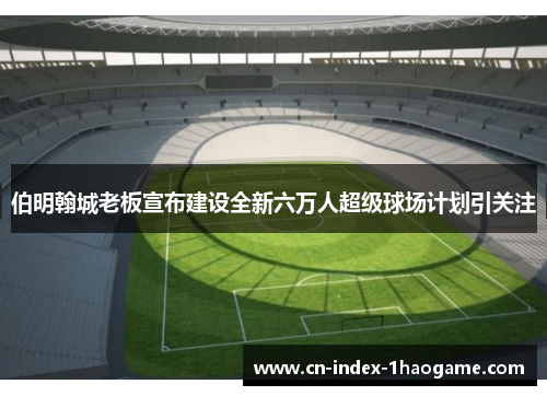 伯明翰城老板宣布建设全新六万人超级球场计划引关注