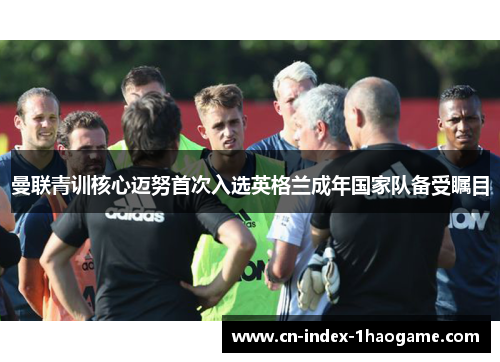 曼联青训核心迈努首次入选英格兰成年国家队备受瞩目 曼联青训核心迈努首次入选英格兰成年国家队备受瞩目