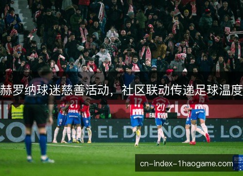 赫罗纳球迷慈善活动，社区联动传递足球温度