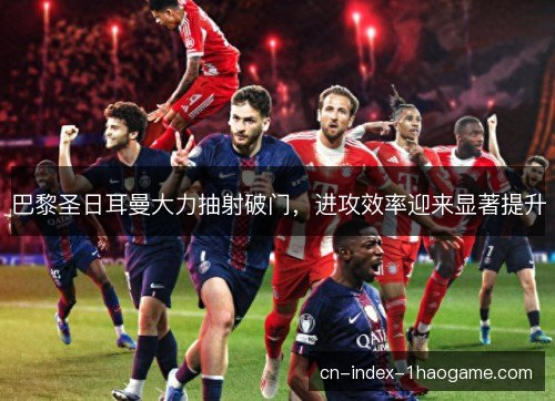 巴黎圣日耳曼大力抽射破门，进攻效率迎来显著提升